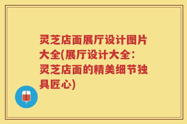 灵芝店面展厅设计图片大全(展厅设计大全：灵芝店面的精美细节独具匠心)