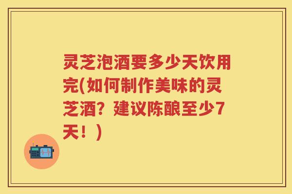 灵芝泡酒要多少天饮用完(如何制作美味的灵芝酒？建议陈酿至少7天！)
