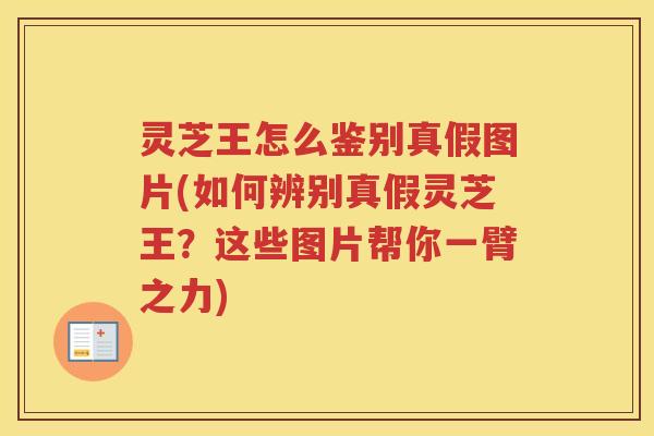 灵芝王怎么鉴别真假图片(如何辨别真假灵芝王？这些图片帮你一臂之力)