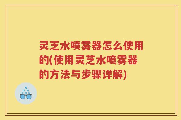 灵芝水喷雾器怎么使用的(使用灵芝水喷雾器的方法与步骤详解)