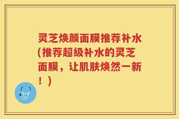 灵芝焕颜面膜推荐补水(推荐超级补水的灵芝面膜，让焕然一新！)