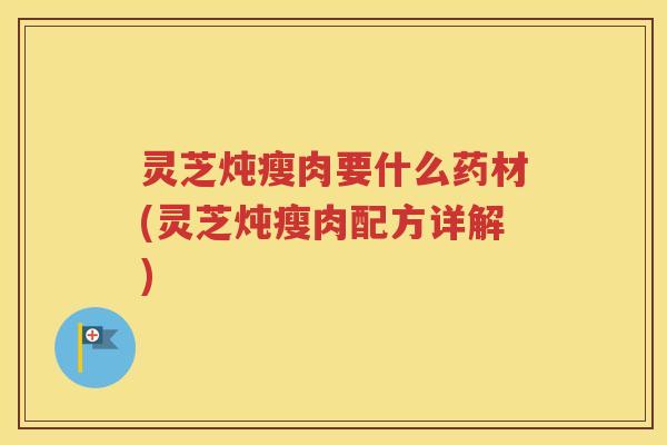 灵芝炖瘦肉要什么药材(灵芝炖瘦肉配方详解)