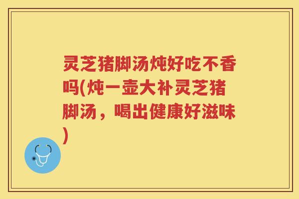 灵芝猪脚汤炖好吃不香吗(炖一壶大补灵芝猪脚汤，喝出健康好滋味)