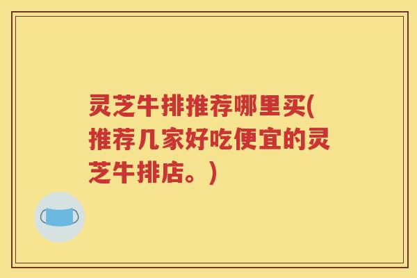灵芝牛排推荐哪里买(推荐几家好吃便宜的灵芝牛排店。)