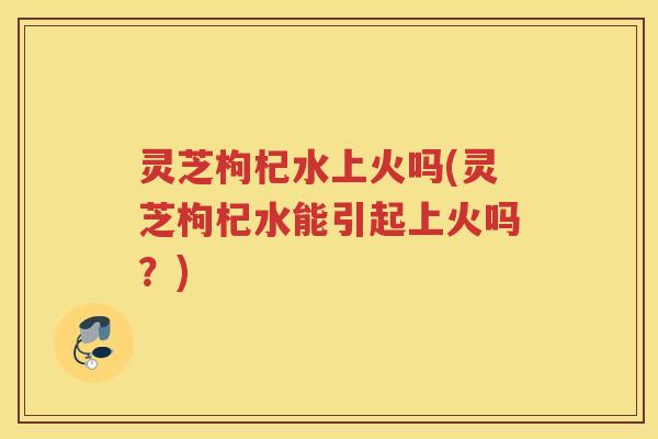 灵芝枸杞水上火吗(灵芝枸杞水能引起上火吗？)