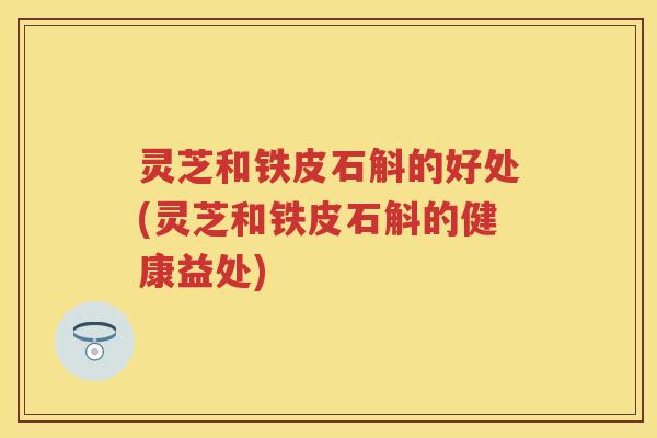灵芝和铁皮石斛的好处(灵芝和铁皮石斛的健康益处)