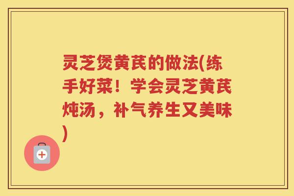 灵芝煲黄芪的做法(练手好菜！学会灵芝黄芪炖汤，养生又美味)
