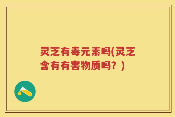 灵芝有毒元素吗(灵芝含有有害物质吗？)
