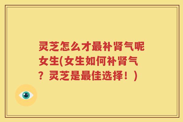灵芝怎么才最补肾气呢女生(女生如何补肾气？灵芝是最佳选择！)