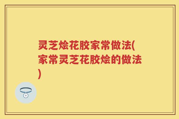 灵芝烩花胶家常做法(家常灵芝花胶烩的做法)