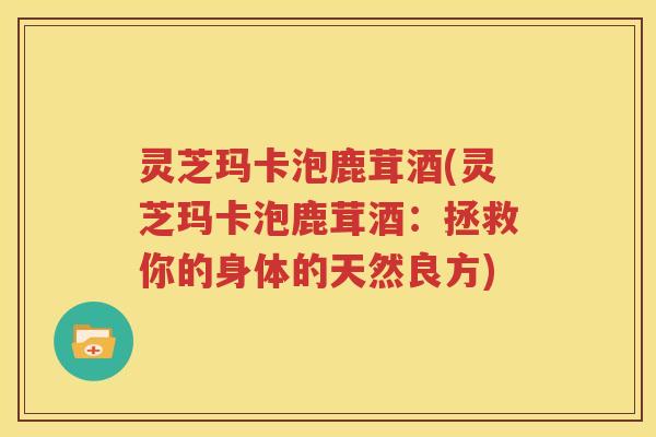 灵芝玛卡泡鹿茸酒(灵芝玛卡泡鹿茸酒：拯救你的身体的天然良方)