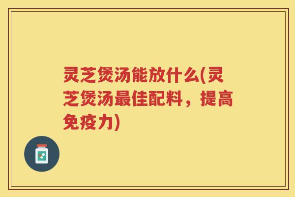 灵芝煲汤能放什么(灵芝煲汤佳配料，提高免疫力)