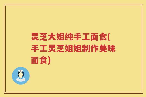 灵芝大姐纯手工面食(手工灵芝姐姐制作美味面食)