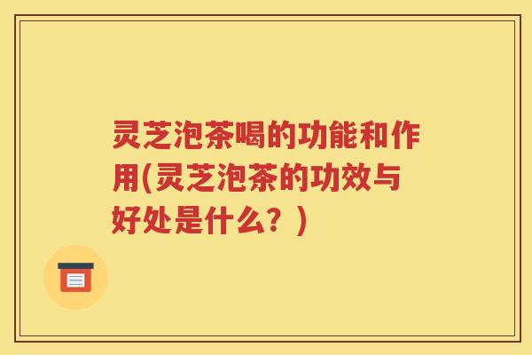 灵芝泡茶喝的功能和作用(灵芝泡茶的功效与好处是什么？)