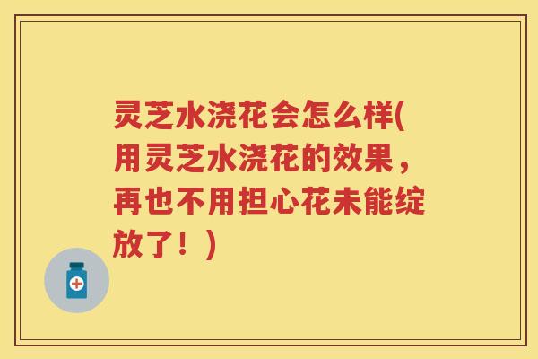 灵芝水浇花会怎么样(用灵芝水浇花的效果，再也不用担心花未能绽放了！)
