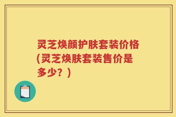 灵芝焕颜护肤套装价格(灵芝焕肤套装售价是多少？)