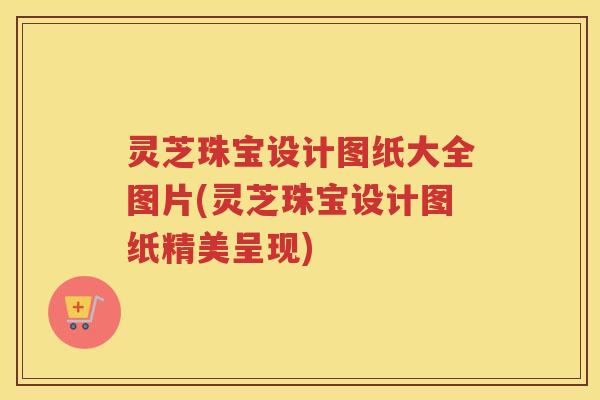 灵芝珠宝设计图纸大全图片(灵芝珠宝设计图纸精美呈现)