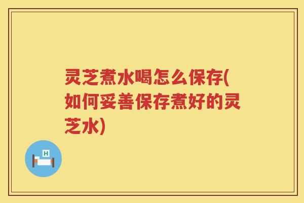 灵芝煮水喝怎么保存(如何妥善保存煮好的灵芝水)