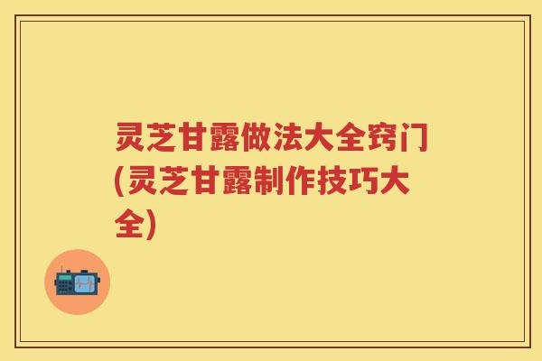 灵芝甘露做法大全窍门(灵芝甘露制作技巧大全)