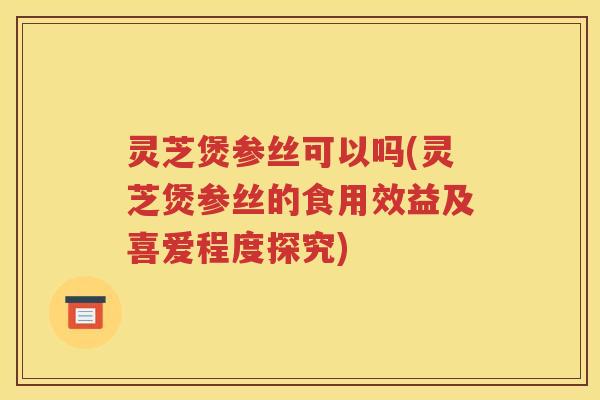 灵芝煲参丝可以吗(灵芝煲参丝的食用效益及喜爱程度探究)