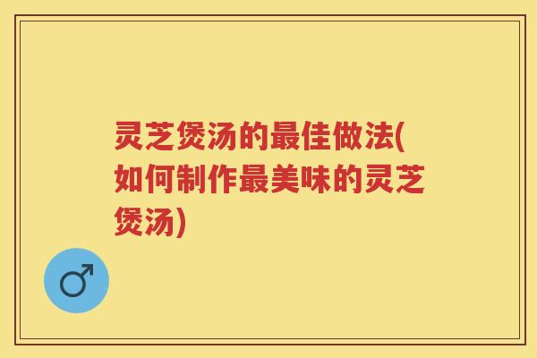 灵芝煲汤的最佳做法(如何制作最美味的灵芝煲汤)