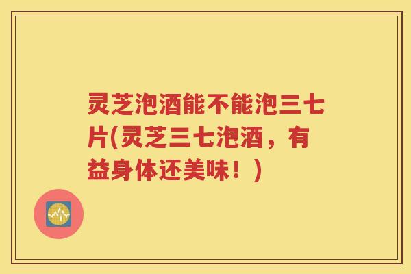 灵芝泡酒能不能泡三七片(灵芝三七泡酒，有益身体还美味！)