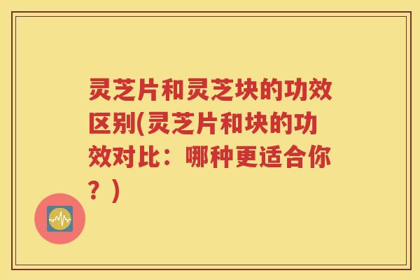 灵芝片和灵芝块的功效区别(灵芝片和块的功效对比：哪种更适合你？)