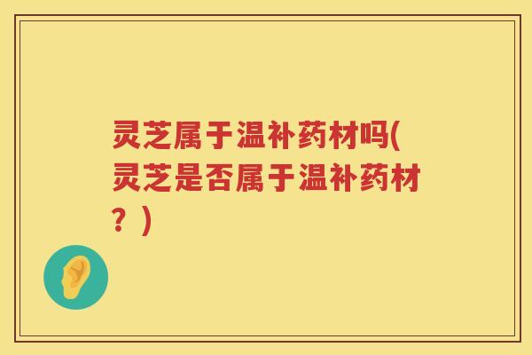 灵芝属于温补药材吗(灵芝是否属于温补药材？)