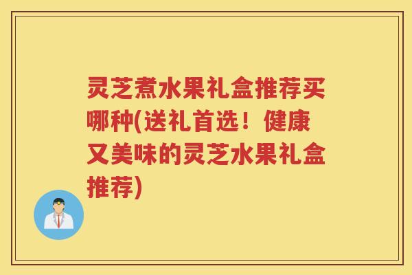 灵芝煮水果礼盒推荐买哪种(送礼首选！健康又美味的灵芝水果礼盒推荐)