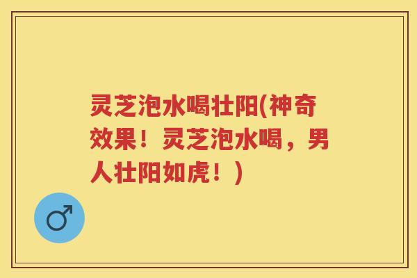 灵芝泡水喝壮阳(神奇效果！灵芝泡水喝，男人壮阳如虎！)