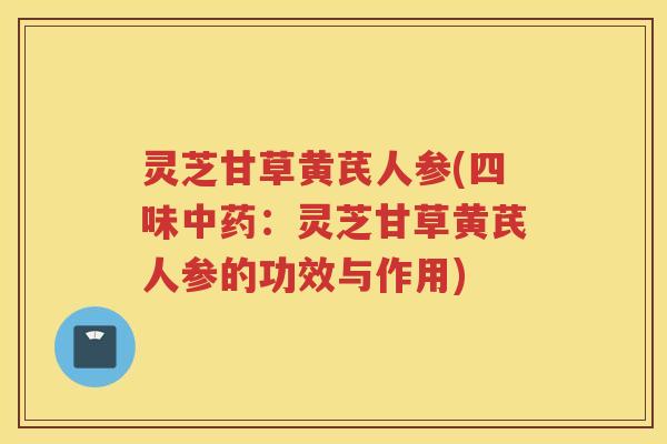 灵芝甘草黄芪人参(四味：灵芝甘草黄芪人参的功效与作用)