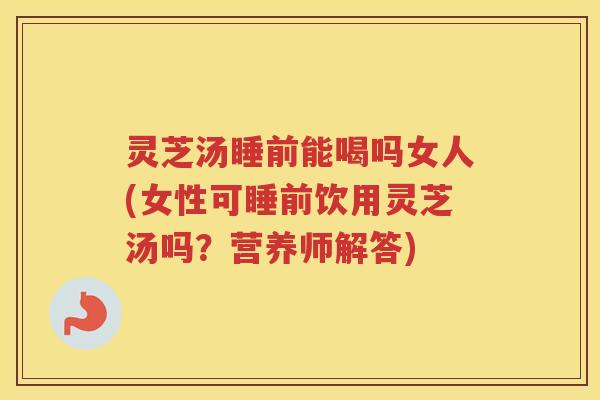 灵芝汤睡前能喝吗女人(女性可睡前饮用灵芝汤吗？营养师解答)