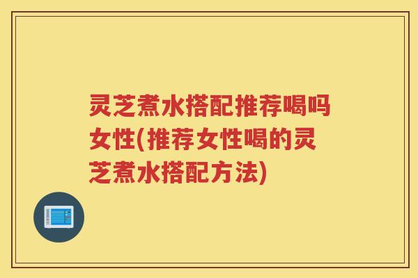 灵芝煮水搭配推荐喝吗女性(推荐女性喝的灵芝煮水搭配方法)