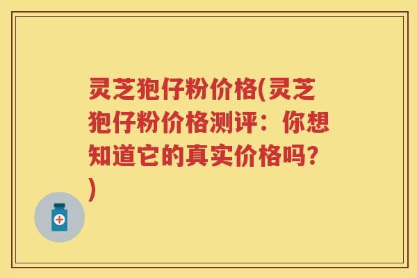 灵芝狍仔粉价格(灵芝狍仔粉价格测评：你想知道它的真实价格吗？)