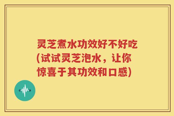 灵芝煮水功效好不好吃(试试灵芝泡水，让你惊喜于其功效和口感)