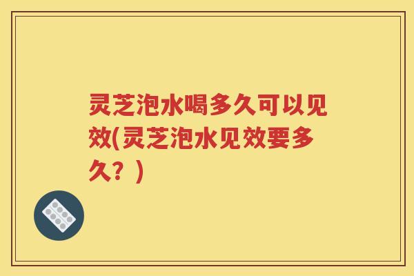 灵芝泡水喝多久可以见效(灵芝泡水见效要多久？)