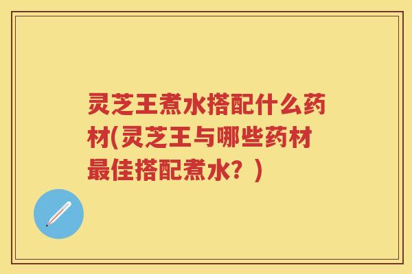 灵芝王煮水搭配什么药材(灵芝王与哪些药材佳搭配煮水？)