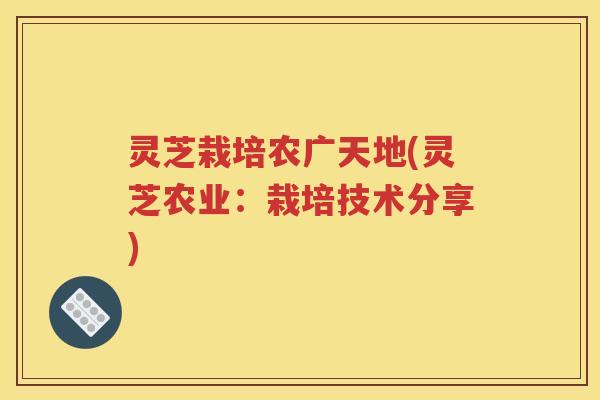 灵芝栽培农广天地(灵芝农业：栽培技术分享)