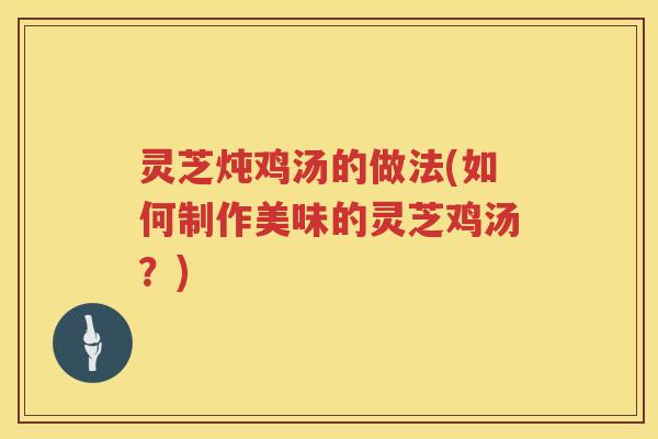 灵芝炖鸡汤的做法(如何制作美味的灵芝鸡汤？)