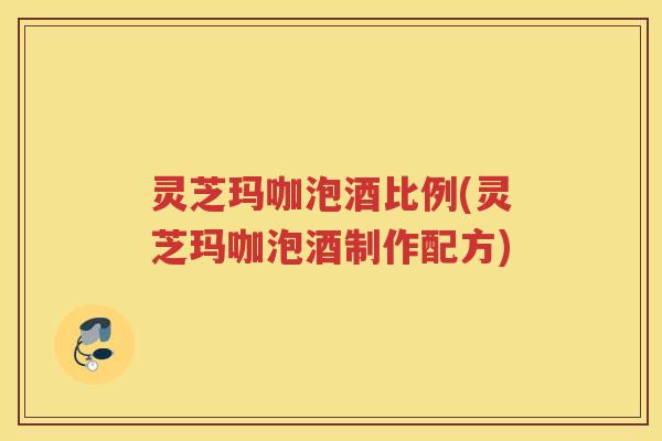 灵芝玛咖泡酒比例(灵芝玛咖泡酒制作配方)