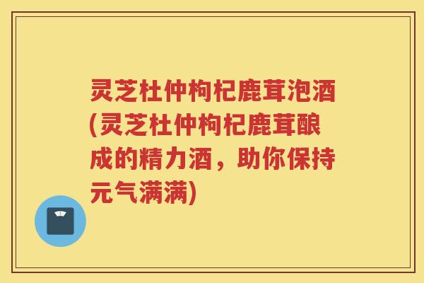 灵芝杜仲枸杞鹿茸泡酒(灵芝杜仲枸杞鹿茸酿成的精力酒，助你保持元气满满)