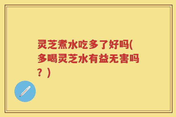 灵芝煮水吃多了好吗(多喝灵芝水有益无害吗？)