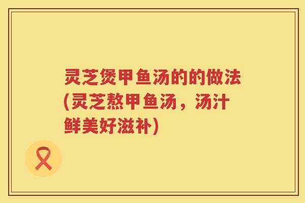 灵芝煲甲鱼汤的的做法(灵芝熬甲鱼汤，汤汁鲜美好滋补)