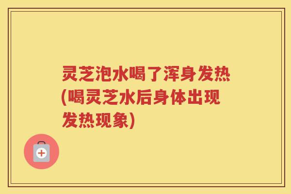 灵芝泡水喝了浑身发热(喝灵芝水后身体出现发热现象)