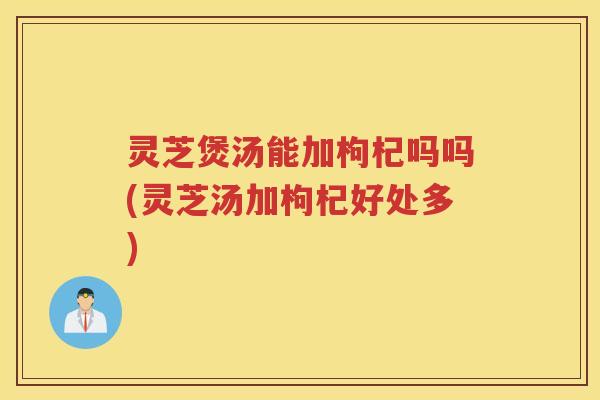 灵芝煲汤能加枸杞吗吗(灵芝汤加枸杞好处多)