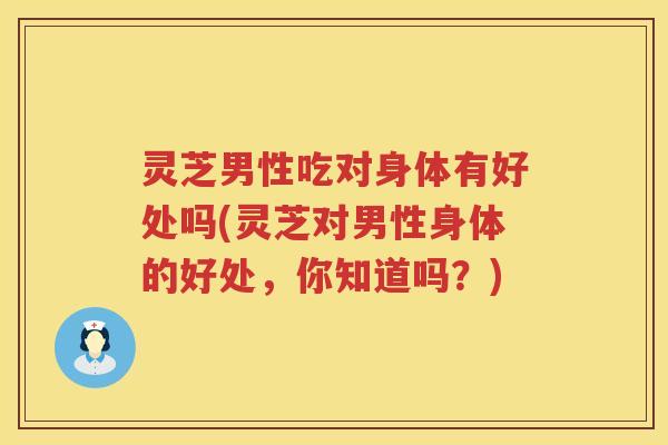 灵芝男性吃对身体有好处吗(灵芝对男性身体的好处，你知道吗？)