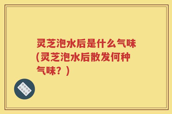 灵芝泡水后是什么气味(灵芝泡水后散发何种气味？)