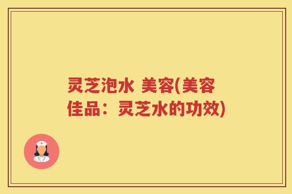 灵芝泡水 美容(美容佳品：灵芝水的功效)