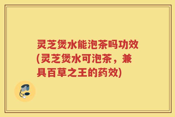 灵芝煲水能泡茶吗功效(灵芝煲水可泡茶，兼具百草之王的)