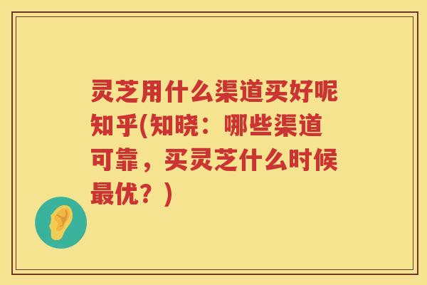 灵芝用什么渠道买好呢知乎(知晓：哪些渠道可靠，买灵芝什么时候优？)